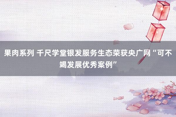 果肉系列 千尺学堂银发服务生态荣获央广网“可不竭发展优秀案例”