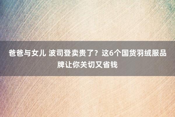 爸爸与女儿 波司登卖贵了？这6个国货羽绒服品牌让你关切又省钱