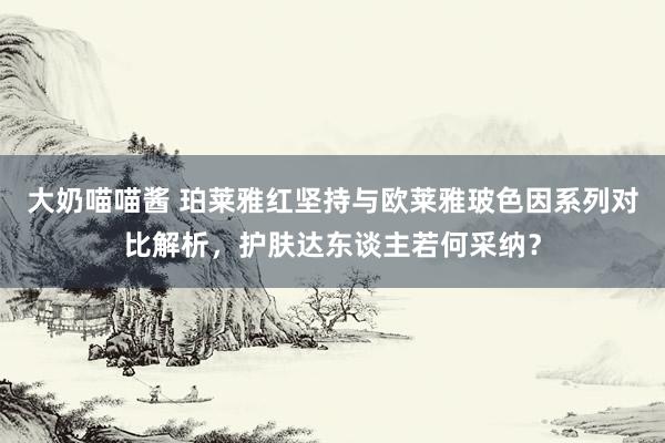 大奶喵喵酱 珀莱雅红坚持与欧莱雅玻色因系列对比解析，护肤达东谈主若何采纳？