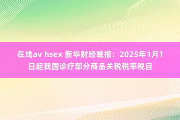 在线av hsex 新华财经晚报：2025年1月1日起我国诊疗部分商品关税税率税目