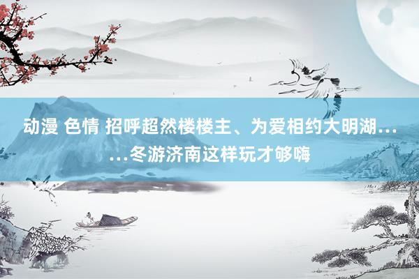 动漫 色情 招呼超然楼楼主、为爱相约大明湖……冬游济南这样玩才够嗨