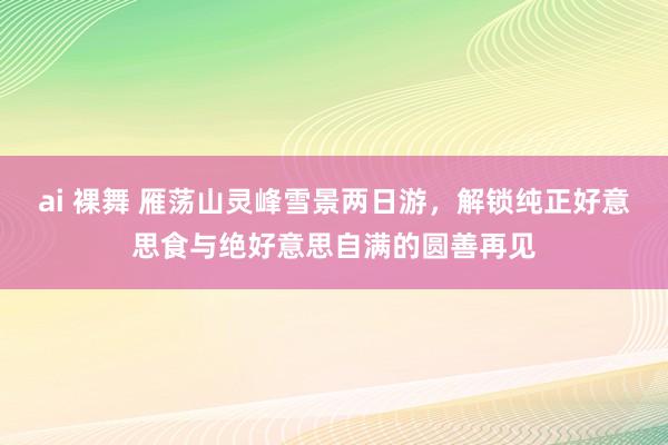ai 裸舞 雁荡山灵峰雪景两日游，解锁纯正好意思食与绝好意思自满的圆善再见