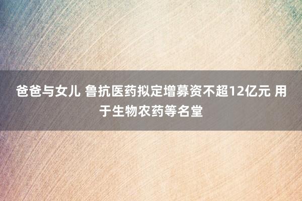 爸爸与女儿 鲁抗医药拟定增募资不超12亿元 用于生物农药等名堂