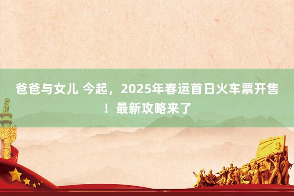 爸爸与女儿 今起，2025年春运首日火车票开售！最新攻略来了