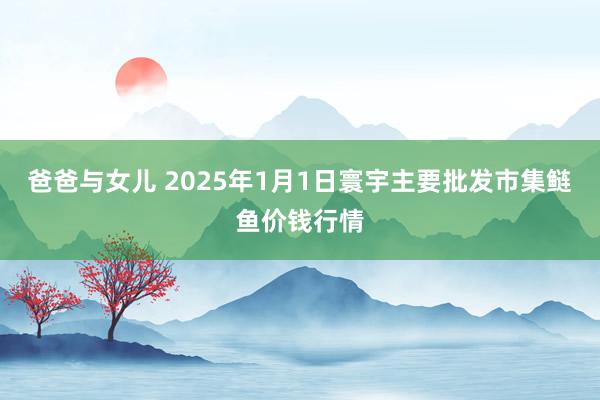 爸爸与女儿 2025年1月1日寰宇主要批发市集鲢鱼价钱行情