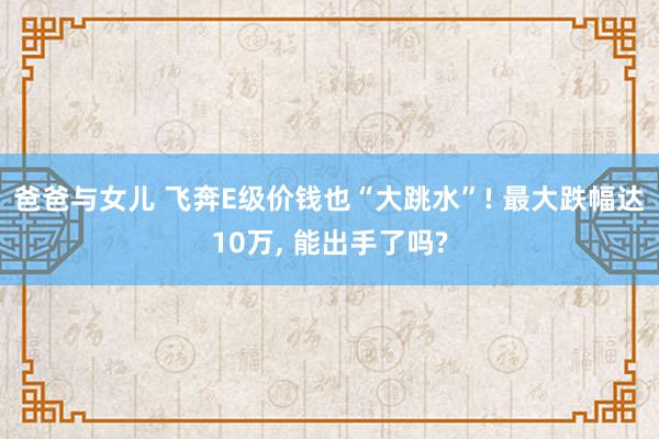 爸爸与女儿 飞奔E级价钱也“大跳水”! 最大跌幅达10万， 能出手了吗?