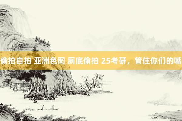 偷拍自拍 亚洲色图 厕底偷拍 25考研，管住你们的嘴