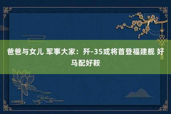 爸爸与女儿 军事大家：歼-35或将首登福建舰 好马配好鞍
