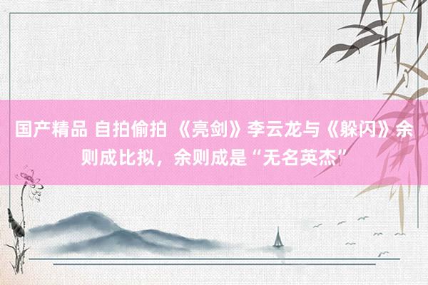 国产精品 自拍偷拍 《亮剑》李云龙与《躲闪》余则成比拟，余则成是“无名英杰”