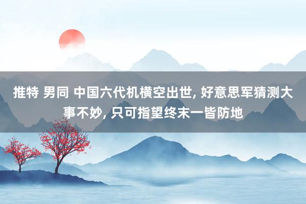 推特 男同 中国六代机横空出世， 好意思军猜测大事不妙， 只可指望终末一皆防地