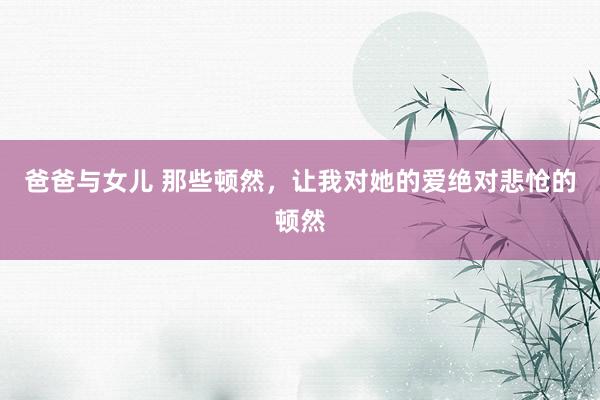 爸爸与女儿 那些顿然，让我对她的爱绝对悲怆的顿然