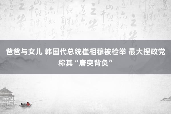 爸爸与女儿 韩国代总统崔相穆被检举 最大捏政党称其“唐突背负”
