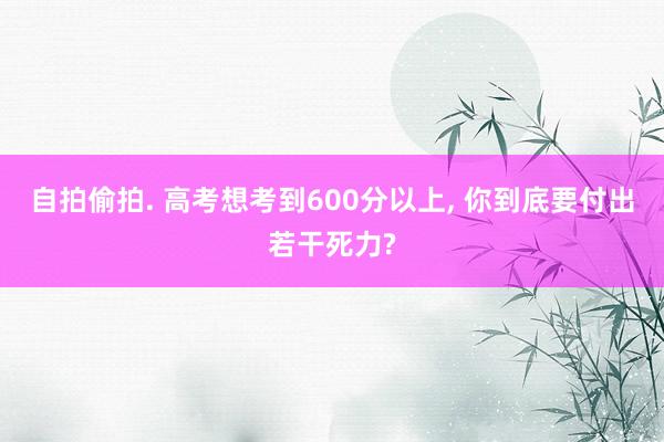 自拍偷拍. 高考想考到600分以上， 你到底要付出若干死力?