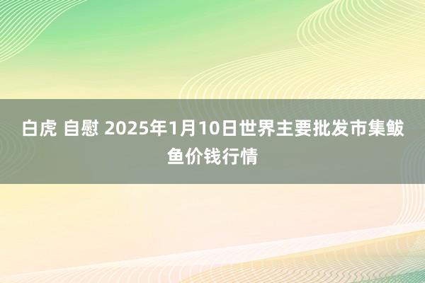 白虎 自慰 2025年1月10日世界主要批发市集鲅鱼价钱行情