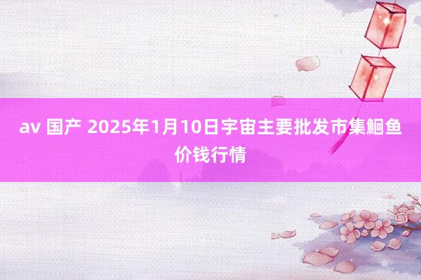 av 国产 2025年1月10日宇宙主要批发市集鮰鱼价钱行情