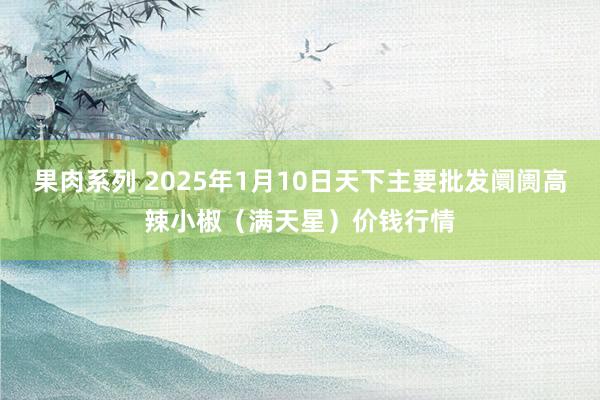 果肉系列 2025年1月10日天下主要批发阛阓高辣小椒(满天星)价钱行情