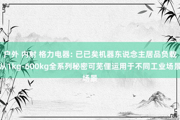 户外 内射 格力电器: 已已矣机器东说念主居品负载从1kg-600kg全系列秘密可芜俚运用于不同工业场景