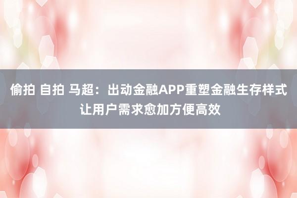 偷拍 自拍 马超：出动金融APP重塑金融生存样式 让用户需求愈加方便高效
