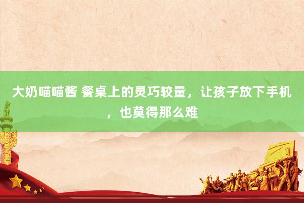 大奶喵喵酱 餐桌上的灵巧较量，让孩子放下手机，也莫得那么难