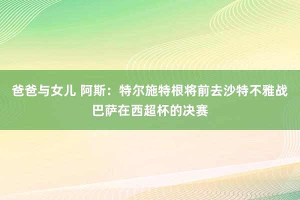 爸爸与女儿 阿斯：特尔施特根将前去沙特不雅战巴萨在西超杯的决赛