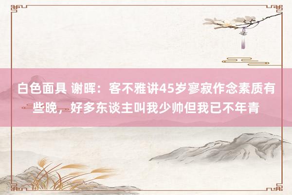 白色面具 谢晖：客不雅讲45岁寥寂作念素质有些晚，好多东谈主叫我少帅但我已不年青
