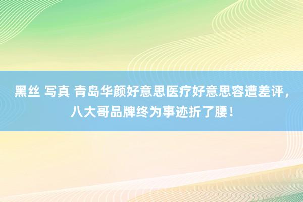 黑丝 写真 青岛华颜好意思医疗好意思容遭差评，八大哥品牌终为事迹折了腰！