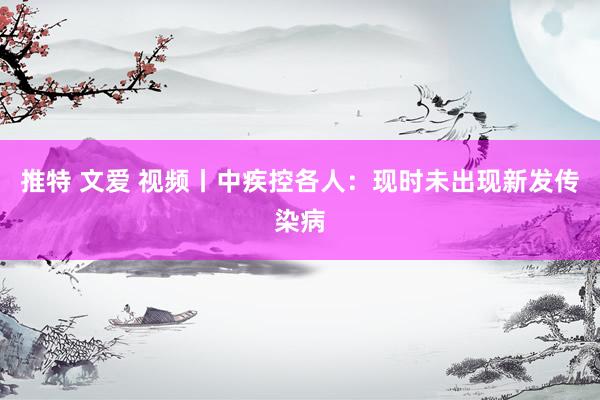 推特 文爱 视频丨中疾控各人：现时未出现新发传染病