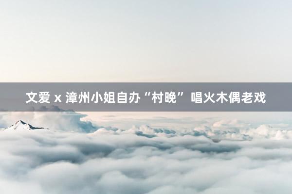 文爱 x 漳州小姐自办“村晚” 唱火木偶老戏