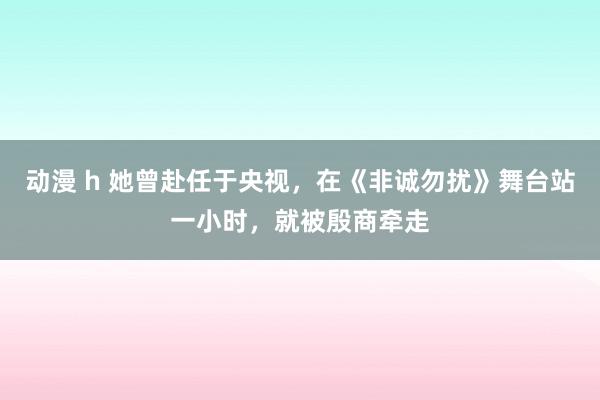 动漫 h 她曾赴任于央视，在《非诚勿扰》舞台站一小时，就被殷商牵走