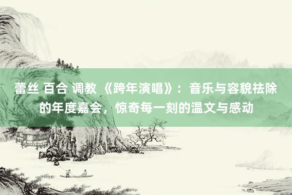 蕾丝 百合 调教 《跨年演唱》：音乐与容貌祛除的年度嘉会，惊奇每一刻的温文与感动
