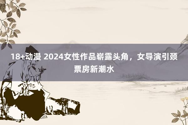 18+动漫 2024女性作品崭露头角，女导演引颈票房新潮水