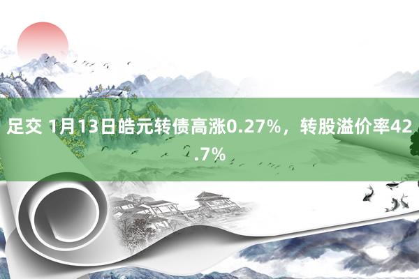 足交 1月13日皓元转债高涨0.27%，转股溢价率42.7%