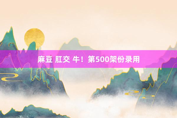 麻豆 肛交 牛！第500架份录用