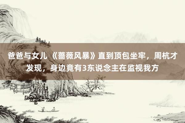爸爸与女儿 《蔷薇风暴》直到顶包坐牢，周杭才发现，身边竟有3东说念主在监视我方