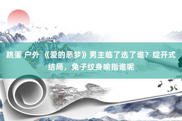 跳蛋 户外 《爱的恶梦》男主临了选了谁？绽开式结局，兔子纹身喻指谁呢