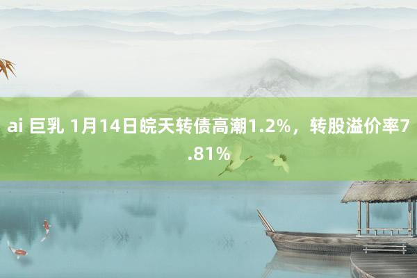 ai 巨乳 1月14日皖天转债高潮1.2%，转股溢价率7.81%