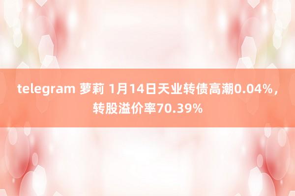 telegram 萝莉 1月14日天业转债高潮0.04%，转股溢价率70.39%