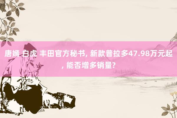 唐嫣 白虎 丰田官方秘书， 新款普拉多47.98万元起， 能否增多销量?