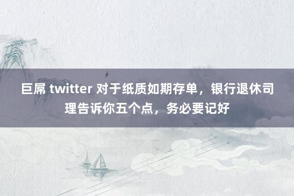 巨屌 twitter 对于纸质如期存单，银行退休司理告诉你五个点，务必要记好