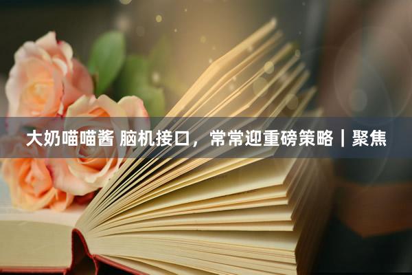 大奶喵喵酱 脑机接口，常常迎重磅策略｜聚焦