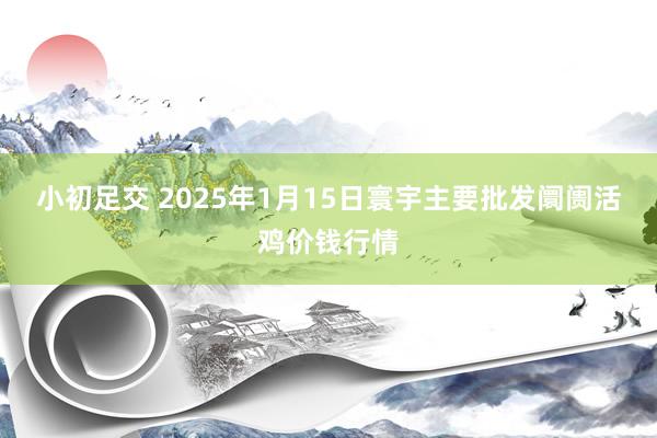 小初足交 2025年1月15日寰宇主要批发阛阓活鸡价钱行情