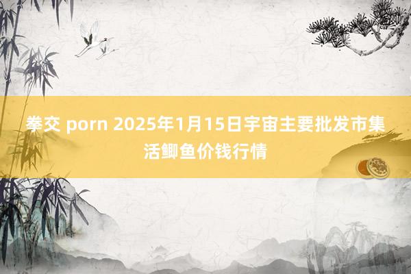 拳交 porn 2025年1月15日宇宙主要批发市集活鲫鱼价钱行情