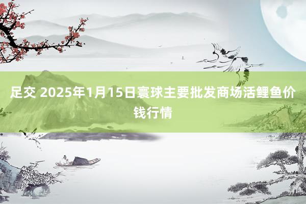 足交 2025年1月15日寰球主要批发商场活鲤鱼价钱行情