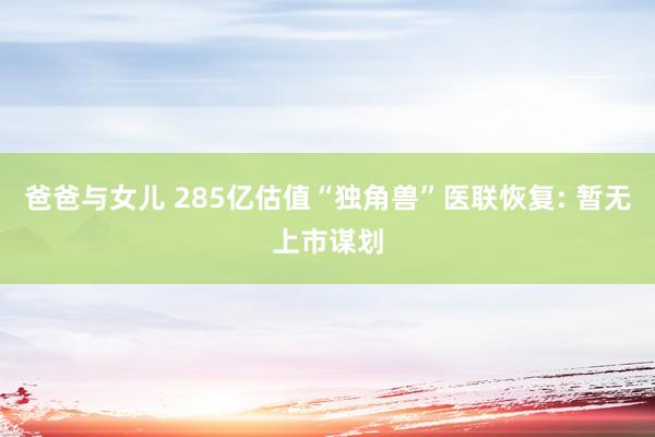 爸爸与女儿 285亿估值“独角兽”医联恢复: 暂无上市谋划