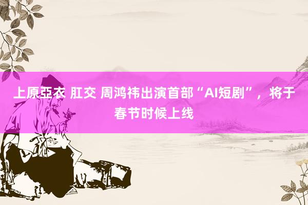 上原亞衣 肛交 周鸿祎出演首部“AI短剧”，将于春节时候上线