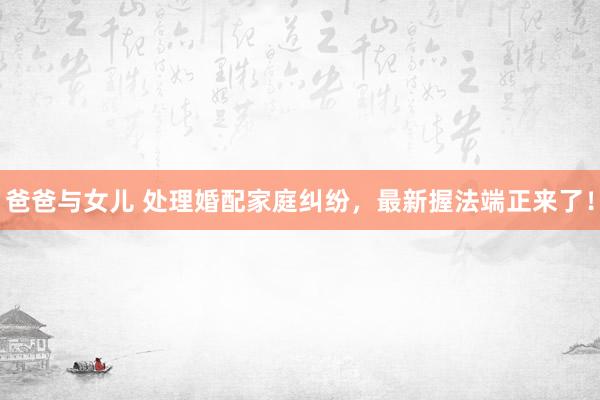 爸爸与女儿 处理婚配家庭纠纷，最新握法端正来了！