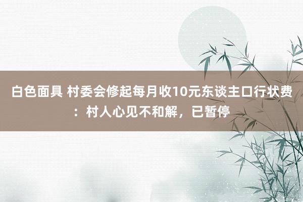 白色面具 村委会修起每月收10元东谈主口行状费：村人心见不和解，已暂停
