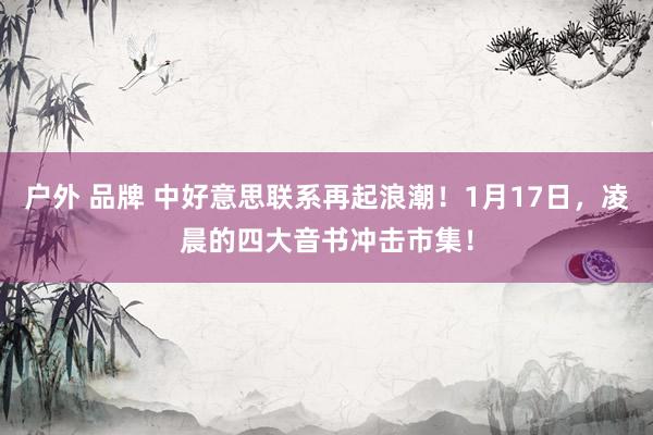 户外 品牌 中好意思联系再起浪潮！1月17日，凌晨的四大音书冲击市集！