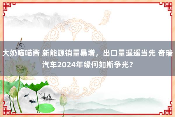 大奶喵喵酱 新能源销量暴增，出口量遥遥当先 奇瑞汽车2024年缘何如斯争光？
