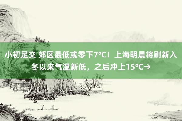 小初足交 郊区最低或零下7℃！上海明晨将刷新入冬以来气温新低，之后冲上15℃→